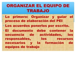 ORGANIZAR EL EQUIPO DE
       TRABAJO
∗ Lo primero: Organizar y guiar el
  proceso de elaboración del PEI
∗ Los acuerdos ponerlos por escrito.
∗ El documento debe contener la
  secuencia    de    actividades,  los
  responsables,       los     recursos
  necesarios y la formación de
  equipos de trabajo
 