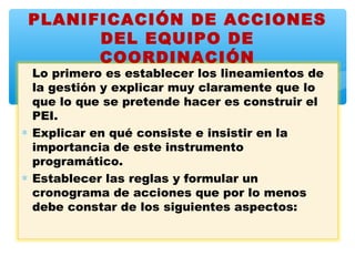 PLANIFICACIÓN DE ACCIONES
      DEL EQUIPO DE
      COORDINACIÓN
  Lo primero es establecer los lineamientos de
  la gestión y explicar muy claramente que lo
  que lo que se pretende hacer es construir el
  PEI.
∗ Explicar en qué consiste e insistir en la
  importancia de este instrumento
  programático.
∗ Establecer las reglas y formular un
  cronograma de acciones que por lo menos
  debe constar de los siguientes aspectos:
 