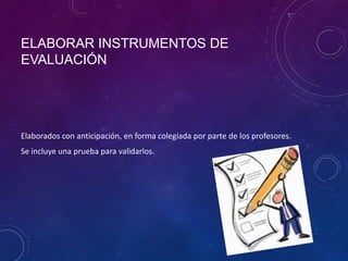 ELABORAR INSTRUMENTOS DE
EVALUACIÓN
Elaborados con anticipación, en forma colegiada por parte de los profesores.
Se incluye una prueba para validarlos.
 