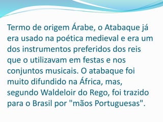 Termo de origem Árabe, o Atabaque já
era usado na poética medieval e era um
dos instrumentos preferidos dos reis
que o utilizavam em festas e nos
conjuntos musicais. O atabaque foi
muito difundido na África, mas,
segundo Waldeloir do Rego, foi trazido
para o Brasil por "mãos Portuguesas".
 
