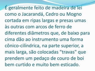 É geralmente feito de madeira de lei
como o Jacarandá, Cedro ou Mogno
cortada em ripas largas e presas umas
às outras com arcos de ferro de
diferentes diâmetros que, de baixo para
cima dão ao instrumento uma forma
cônico-cilíndrica, na parte superior, a
mais larga, são colocadas "travas" que
prendem um pedaço de couro de boi
bem curtido e muito bem esticado.
 