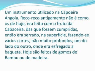 Um instrumento utilizado na Capoeira
Angola. Reco-reco antigamente não é como
os de hoje, era feito com o fruto da
Cabaceira, das que fossem cumpridas,
então era serrado, na superfície, fazendo-se
vários cortes, não muito profundos, um do
lado do outro, onde era esfregado a
baqueta. Hoje são feitos de gomos de
Bambu ou de madeira.
 