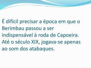 É difícil precisar a época em que o
Berimbau passou a ser
indispensável à roda de Capoeira.
Até o século XIX, jogava-se apenas
ao som dos atabaques.
 