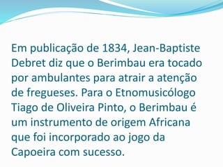 Em publicação de 1834, Jean-Baptiste
Debret diz que o Berimbau era tocado
por ambulantes para atrair a atenção
de fregueses. Para o Etnomusicólogo
Tiago de Oliveira Pinto, o Berimbau é
um instrumento de origem Africana
que foi incorporado ao jogo da
Capoeira com sucesso.
 