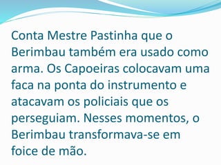 Conta Mestre Pastinha que o
Berimbau também era usado como
arma. Os Capoeiras colocavam uma
faca na ponta do instrumento e
atacavam os policiais que os
perseguiam. Nesses momentos, o
Berimbau transformava-se em
foice de mão.
 