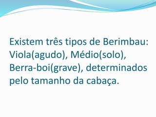 Existem três tipos de Berimbau:
Viola(agudo), Médio(solo),
Berra-boi(grave), determinados
pelo tamanho da cabaça.
 