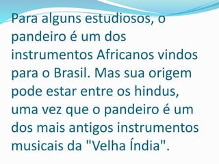 Para alguns estudiosos, o
pandeiro é um dos
instrumentos Africanos vindos
para o Brasil. Mas sua origem
pode estar entre os hindus,
uma vez que o pandeiro é um
dos mais antigos instrumentos
musicais da "Velha Índia".
 