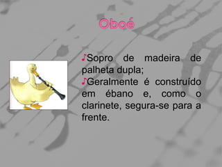 ♪Sopro de madeira de
palheta dupla;
♪Geralmente é construído
em ébano e, como o
clarinete, segura-se para a
frente.

 