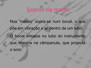

Nos “metais” sopra-se num bocal, o que
põe em vibração o ar dentro de um tubo.



O bocal encaixa no tubo do instrumento
que termina na câmpanula, que projecta
o som.

 