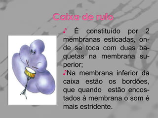 ♪ É constituído por 2
membranas esticadas, onde se toca com duas baquetas na membrana superior;
♪Na membrana inferior da
caixa estão os bordões,
que quando estão encostados à membrana o som é
mais estridente.

 