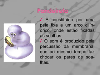 ♪ É constituído por uma
pele fixa a um arco cilíndrico, onde estão fixadas
as soalhas.
♪ O som é produzido pela
percussão da membrana,
que ao mesmo tempo faz
chocar os pares de soalhas.

 