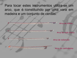 Para tocar estes instrumentos utiliza-se um
arco, que é constituindo por uma vara em
madeira e um conjunto de cerdas .
Arco do violino

Arco da viola d’arco
Arco do violoncelo

Arco do contrabaixo

 