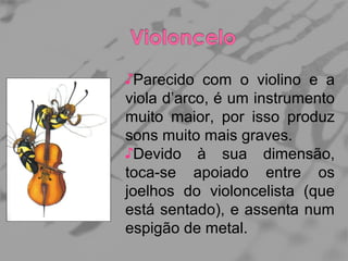♪Parecido com o violino e a
viola d’arco, é um instrumento
muito maior, por isso produz
sons muito mais graves.
♪Devido à sua dimensão,
toca-se apoiado entre os
joelhos do violoncelista (que
está sentado), e assenta num
espigão de metal.

 