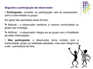 Segundo a participação do observador:
• Participante: consiste na participação real do pesquisador
com a comunidade ou grupo.
Em geral são apontados duas formas:
 Natural - o observador pertence à mesma comunidade ou
grupo que investiga.
 Artificial - o observador integra-se ao grupo com a finalidade
de obter informações.
• Não participante: o observador toma contato com a
comunidade, grupo ou realidade estudada, mas sem integrar-se
a ela - permanece de fora.
 