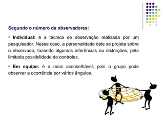 Segundo o número de observadores:
• Individual: é a técnica de observação realizada por um
pesquisador. Nesse caso, a personalidade dele se projeta sobre
o observado, fazendo algumas inferências ou distorções, pela
limitada possibilidade de controles.
• Em equipe: é a mais aconselhável, pois o grupo pode
observar a ocorrência por vários ângulos.
 