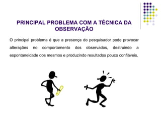 PRINCIPAL PROBLEMA COM A TÉCNICA DA
OBSERVAÇÃO
O principal problema é que a presença do pesquisador pode provocar
alterações no comportamento dos observados, destruindo a
espontaneidade dos mesmos e produzindo resultados pouco confiáveis.
 