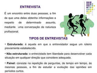 ENTREVISTA
É um encontro entre duas pessoas, a fim
de que uma delas obtenha informações a
respeito de determinado assunto,
mediante uma conversação de natureza
profissional.
TIPOS DE ENTREVISTAS
• Estruturada: é aquela em que o entrevistador segue um roteiro
previamente estabelecido.
• Não estruturada: o entrevistado tem liberdade para desenvolver cada
situação em qualquer direção que considere adequada.
• Painel: consiste na repetição de perguntas, de tempo em tempo, às
mesmas pessoas, a fim de estudar a evolução das opiniões em
períodos curtos.
 