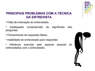 PRINCIPAIS PROBLEMAS COM A TÉCNICA
DA ENTREVISTA
• Falta de motivação do entrevistado.
• Inadequada compreensão do significado das
perguntas.
• Fornecimento de respostas falsas.
• Inabilidade do entrevistado para responder.
• Influência exercida pelo aspecto pessoal do
entrevistados com o entrevistado.
 
