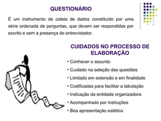 QUESTIONÁRIO
É um instrumento de coleta de dados constituído por uma
série ordenada de perguntas, que devem ser respondidas por
escrito e sem a presença do entrevistador.
CUIDADOS NO PROCESSO DE
ELABORAÇÃO
• Conhecer o assunto
• Cuidado na seleção das questões
• Limitado em extensão e em finalidade
• Codificadas para facilitar a tabulação
• Indicação da entidade organizadora
• Acompanhado por instruções
• Boa apresentação estética
 
