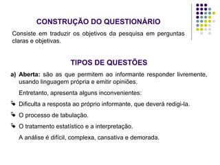 CONSTRUÇÃO DO QUESTIONÁRIO
Consiste em traduzir os objetivos da pesquisa em perguntas
claras e objetivas.
TIPOS DE QUESTÕES
a) Aberta: são as que permitem ao informante responder livremente,
usando linguagem própria e emitir opiniões.
Entretanto, apresenta alguns inconvenientes:
 Dificulta a resposta ao próprio informante, que deverá redigi-la.
 O processo de tabulação.
 O tratamento estatístico e a interpretação.
A análise é difícil, complexa, cansativa e demorada.
 