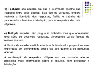 b) Fechada: são aquelas em que o informante escolhe sua
resposta entre duas opções. Este tipo de pergunta, embora
restrinja a liberdade das respostas, facilita o trabalho do
pesquisador e também a tabulação, pois as respostas são mais
objetivas.
c) Múltipla escolha: são perguntas fechadas mas que apresentam
uma série de possíveis respostas, abrangendo várias facetas do
mesmo assunto.
A técnica da escolha múltipla é facilmente tabulável e proporciona uma
exploração em profundidade quase tão boa quanto a de perguntas
abertas.
A combinação de respostas múltiplas com as respostas abertas
possibilita mais informações sobre o assunto, sem prejudicar a
tabulação.
 