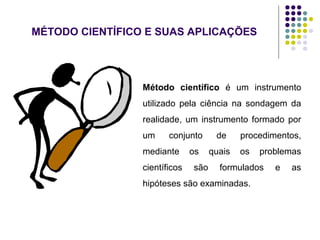 MÉTODO CIENTÍFICO E SUAS APLICAÇÕES
Método científico é um instrumento
utilizado pela ciência na sondagem da
realidade, um instrumento formado por
um conjunto de procedimentos,
mediante os quais os problemas
científicos são formulados e as
hipóteses são examinadas.
 