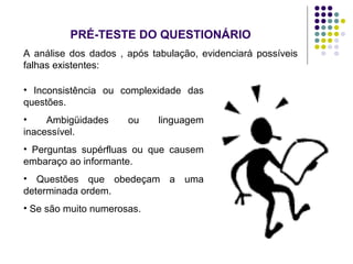 PRÉ-TESTE DO QUESTIONÁRIO
A análise dos dados , após tabulação, evidenciará possíveis
falhas existentes:
• Inconsistência ou complexidade das
questões.
• Ambigüidades ou linguagem
inacessível.
• Perguntas supérfluas ou que causem
embaraço ao informante.
• Questões que obedeçam a uma
determinada ordem.
• Se são muito numerosas.
 