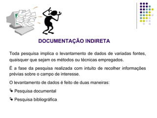 DOCUMENTAÇÃO INDIRETA
Toda pesquisa implica o levantamento de dados de variadas fontes,
quaisquer que sejam os métodos ou técnicas empregados.
É a fase da pesquisa realizada com intuito de recolher informações
prévias sobre o campo de interesse.
O levantamento de dados é feito de duas maneiras:
 Pesquisa documental
 Pesquisa bibliográfica
 