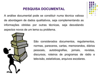 PESQUISA DOCUMENTAL
A análise documental pode se constituir numa técnica valiosa
de abordagem de dados qualitativos, seja complementando as
informações obtidas por outras técnicas, seja desvelando
aspectos novos de um tema ou problema.
São considerados documentos, regulamentos,
normas, pareceres, cartas, memorandos, diários
pessoais, autobiografias, jornais, revistas,
discursos, roteiros de programas de rádio e
televisão, estatísticas, arquivos escolares.
 