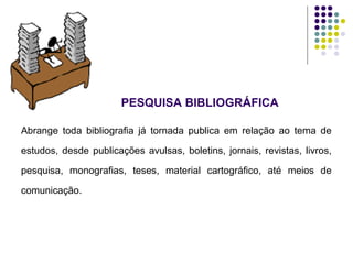 PESQUISA BIBLIOGRÁFICA
Abrange toda bibliografia já tornada publica em relação ao tema de
estudos, desde publicações avulsas, boletins, jornais, revistas, livros,
pesquisa, monografias, teses, material cartográfico, até meios de
comunicação.
 