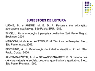 SUGESTÕES DE LEITURA
LUDKE, M. e ANDRÉ, M. E. D. A. Pesquisa em educação:
abordagens qualitativas. São Paulo: EPU, 1986.
FLICK, U. Uma introdução à pesquisa qualitativa. 2ed. Porto Alegre:
Bookman, 2004
MARCONI, M. de A. e LAKATOS, E. M. Técnicas de Pesquisa. 6 ed.
São Paulo: Atlas, 2006.
SEVERINO, A. J. Metodologia do trabalho científico. 21 ed. São
Paulo: Cortez, 2000.
ALVES-MAZZOTTI, A. J. e GEWANDSZNAJDER, F. O método nas
ciências naturais e sociais: pesquisa quantitativa e qualitativa. 2 ed.
São Paulo: Pioneira, 1999.
 