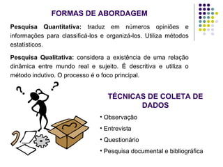 FORMAS DE ABORDAGEM
Pesquisa Quantitativa: traduz em números opiniões e
informações para classificá-los e organizá-los. Utiliza métodos
estatísticos.
Pesquisa Qualitativa: considera a existência de uma relação
dinâmica entre mundo real e sujeito. É descritiva e utiliza o
método indutivo. O processo é o foco principal.
TÉCNICAS DE COLETA DE
DADOS
• Observação
• Entrevista
• Questionário
• Pesquisa documental e bibliográfica
 