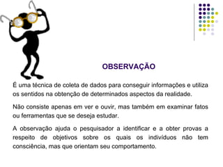 É uma técnica de coleta de dados para conseguir informações e utiliza
os sentidos na obtenção de determinados aspectos da realidade.
Não consiste apenas em ver e ouvir, mas também em examinar fatos
ou ferramentas que se deseja estudar.
A observação ajuda o pesquisador a identificar e a obter provas a
respeito de objetivos sobre os quais os indivíduos não tem
consciência, mas que orientam seu comportamento.
OBSERVAÇÃO
 
