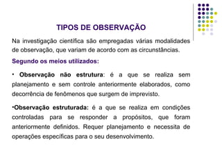 TIPOS DE OBSERVAÇÃO
Na investigação científica são empregadas várias modalidades
de observação, que variam de acordo com as circunstâncias.
Segundo os meios utilizados:
• Observação não estrutura: é a que se realiza sem
planejamento e sem controle anteriormente elaborados, como
decorrência de fenômenos que surgem de imprevisto.
•Observação estruturada: é a que se realiza em condições
controladas para se responder a propósitos, que foram
anteriormente definidos. Requer planejamento e necessita de
operações específicas para o seu desenvolvimento.
 