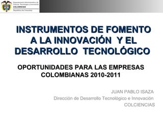 INSTRUMENTOS DE FOMENTOINSTRUMENTOS DE FOMENTO
A LA INNOVACIÓN Y ELA LA INNOVACIÓN Y EL
DESARROLLO TECNOLÓGICODESARROLLO TECNOLÓGICO
OPORTUNIDADES PARA LAS EMPRESASOPORTUNIDADES PARA LAS EMPRESAS
COLOMBIANAS 2010-2011COLOMBIANAS 2010-2011
JUAN PABLO ISAZA
Dirección de Desarrollo Tecnológico e Innovación
COLCIENCIAS
 