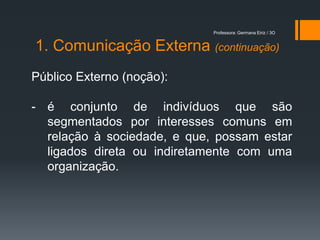 Professora: Germana Eiriz / 3O


1. Comunicação Externa (continuação)
Público Externo (noção):

- é conjunto de indivíduos que são
  segmentados por interesses comuns em
  relação à sociedade, e que, possam estar
  ligados direta ou indiretamente com uma
  organização.
 