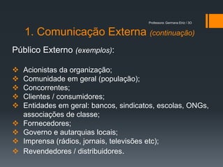 Professora: Germana Eiriz / 3O


    1. Comunicação Externa (continuação)
Público Externo (exemplos):

   Acionistas da organização;
   Comunidade em geral (população);
   Concorrentes;
   Clientes / consumidores;
   Entidades em geral: bancos, sindicatos, escolas, ONGs,
    associações de classe;
   Fornecedores;
   Governo e autarquias locais;
   Imprensa (rádios, jornais, televisões etc);
   Revendedores / distribuidores.
 