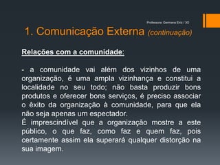 Professora: Germana Eiriz / 3O


1. Comunicação Externa (continuação)
Relações com a comunidade:

- a comunidade vai além dos vizinhos de uma
organização, é uma ampla vizinhança e constitui a
localidade no seu todo; não basta produzir bons
produtos e oferecer bons serviços, é preciso associar
o êxito da organização à comunidade, para que ela
não seja apenas um espectador.
É imprescindível que a organização mostre a este
público, o que faz, como faz e quem faz, pois
certamente assim ela superará qualquer distorção na
sua imagem.
 