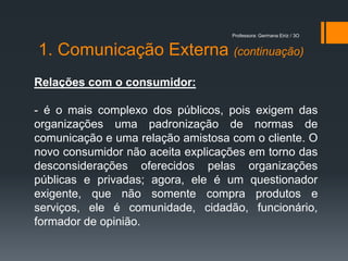 Professora: Germana Eiriz / 3O


1. Comunicação Externa (continuação)
Relações com o consumidor:

- é o mais complexo dos públicos, pois exigem das
organizações uma padronização de normas de
comunicação e uma relação amistosa com o cliente. O
novo consumidor não aceita explicações em torno das
desconsiderações oferecidos pelas organizações
públicas e privadas; agora, ele é um questionador
exigente, que não somente compra produtos e
serviços, ele é comunidade, cidadão, funcionário,
formador de opinião.
 