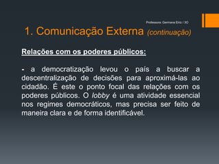 Professora: Germana Eiriz / 3O


1. Comunicação Externa (continuação)
Relações com os poderes públicos:

- a democratização levou o país a buscar a
descentralização de decisões para aproximá-las ao
cidadão. É este o ponto focal das relações com os
poderes públicos. O lobby é uma atividade essencial
nos regimes democráticos, mas precisa ser feito de
maneira clara e de forma identificável.
 