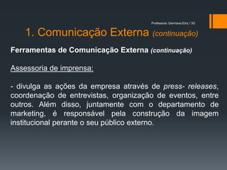 Professora: Germana Eiriz / 3O


    1. Comunicação Externa (continuação)
Ferramentas de Comunicação Externa (continuação)

Assessoria de imprensa:

- divulga as ações da empresa através de press- releases,
coordenação de entrevistas, organização de eventos, entre
outros. Além disso, juntamente com o departamento de
marketing, é responsável pela construção da imagem
institucional perante o seu público externo.
 