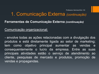 Professora: Germana Eiriz / 3O


    1. Comunicação Externa (continuação)
Ferramentas de Comunicação Externa (continuação)

Comunicação organizacional:

- envolve todas as ações relacionadas com a divulgação dos
produtos e está diretamente ligada ao setor de marketing;
tem como objetivo principal aumentar as vendas e
consequentemente o lucro da empresa. Entre as suas
principais atividades estão o serviço de atendimento ao
cliente, pesquisas de mercado e produtos, promoção de
vendas e propagandas.
 