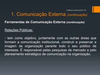 Professora: Germana Eiriz / 3O


    1. Comunicação Externa (continuação)
Ferramentas de Comunicação Externa (continuação)

Relações Públicas:

- tem como objetivo, juntamente com as outras áreas que
formam a comunicação institucional, construir e preservar a
imagem da organização perante todo o seu público de
interesse. É responsável pelas pesquisas de mercado e pelo
planeamento estratégico de comunicação na organização.
 