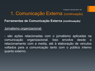 Professora: Germana Eiriz / 3O


    1. Comunicação Externa (continuação)
Ferramentas de Comunicação Externa (continuação)

Jornalismo organizacional:

- são ações relacionadas com o jornalismo aplicadas na
comunicação organizacional. Isso envolve desde o
relacionamento com a media, até à elaboração de veículos
voltados para a comunicação tanto com o público interno
quanto externo.
 