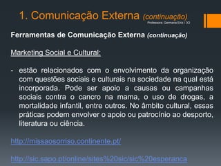 1. Comunicação Externa (continuação)    Professora: Germana Eiriz / 3O



Ferramentas de Comunicação Externa (continuação)

Marketing Social e Cultural:

- estão relacionados com o envolvimento da organização
  com questões sociais e culturais na sociedade na qual está
  incorporada. Pode ser apoio a causas ou campanhas
  sociais contra o cancro na mama, o uso de drogas, a
  mortalidade infantil, entre outros. No âmbito cultural, essas
  práticas podem envolver o apoio ou patrocínio ao desporto,
  literatura ou ciência.

http://missaosorriso.continente.pt/

http://sic.sapo.pt/online/sites%20sic/sic%20esperanca
 