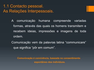 1.1 Contacto pessoal.
As Relações Interpessoais.

    A   comunicação      humana      compreende       variadas
     formas, através das quais os homens transmitem e
     recebem ideias, impressões e imagens de toda
     ordem.
    Comunicação vem da palavras latina “communicare”
     que significa “pôr em comum”.


        Comunicação é convivência, baseada no consentimento
                     espontâneo dos indivíduos.
 