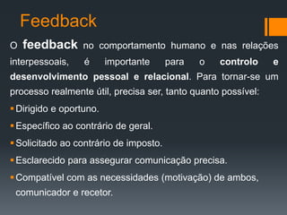 Feedback
O   feedback      no comportamento humano e nas relações
interpessoais,    é      importante     para   o   controlo    e
desenvolvimento pessoal e relacional. Para tornar-se um
processo realmente útil, precisa ser, tanto quanto possível:
 Dirigido e oportuno.
 Específico ao contrário de geral.
 Solicitado ao contrário de imposto.
 Esclarecido para assegurar comunicação precisa.
 Compatível com as necessidades (motivação) de ambos,
 comunicador e recetor.
 