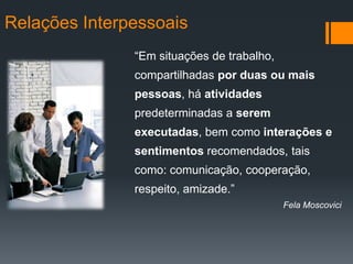 Relações Interpessoais
               “Em situações de trabalho,
               compartilhadas por duas ou mais
               pessoas, há atividades
               predeterminadas a serem
               executadas, bem como interações e
               sentimentos recomendados, tais
               como: comunicação, cooperação,
               respeito, amizade.”
                                            Fela Moscovici
 