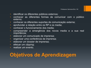 Professora: Germana Eiriz / 3O



•   identificar os diferentes públicos externos;
•   conhecer as diferentes formas de comunicar com o público
    externo;
•   conhecer os diferentes suportes de comunicação externa;
•   aprofundar a relação entre os RP e os media;
•   conhecer o funcionamento dos media;
•   compreender a emergência dos novos media e a sua real
    importância;
•   elaborar um comunicado de imprensa;
•   organizar uma conferência de imprensa;
•   elaborar um dossier de imprensa;
•   efetuar um clipping;
•   realizar um evento.


Objetivos de Aprendizagem
 