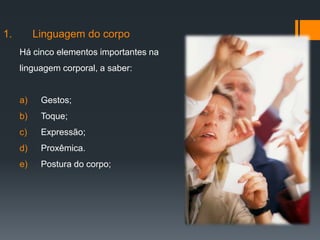 1.        Linguagem do corpo
     Há cinco elementos importantes na
     linguagem corporal, a saber:


     a)    Gestos;
     b)    Toque;
     c)    Expressão;
     d)    Proxêmica.
     e)    Postura do corpo;
 